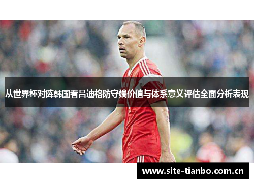 从世界杯对阵韩国看吕迪格防守端价值与体系意义评估全面分析表现