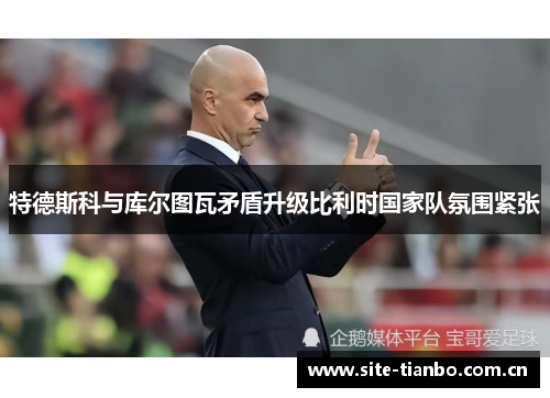 特德斯科与库尔图瓦矛盾升级比利时国家队氛围紧张